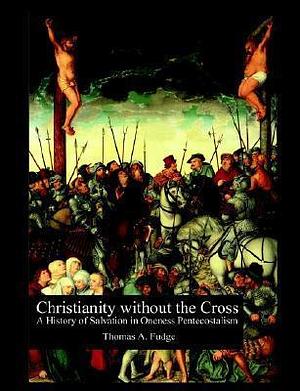 Christianity Without the Cross: A History of Salvation in Oneness Pentecostalism by Thomas A. Fudge, Thomas A. Fudge