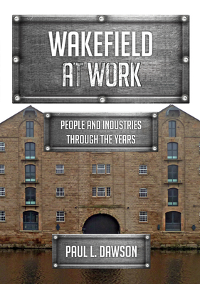 Wakefield at Work: People and Industries Through the Years by Paul L. Dawson