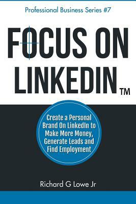 Focus on LinkedIn: Create a Personal Brand on LinkedIn(TM) to Make More Money, Generate Leads, and Find Employment by Richard G. Lowe