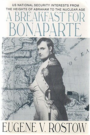 A Breakfast For Bonaparte: U. S. National Security Interests From The Heights Of Abraham To The Nuclear Age by Eugene V. Rostow