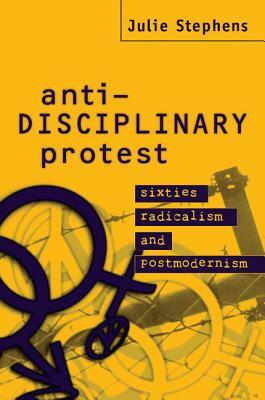 Anti-Disciplinary Protest: Sixties Radicalism and Postmodernism by Julie Stephens