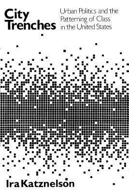 City Trenches: Urban Politics and the Patterning of Class in the United States by Ira Katznelson