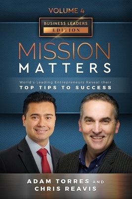 Mission Matters: World's Leading Entrepreneurs Reveal Their Top Tips To Success (Business Leaders Vol.4 - Edition 2) by Chris Reavis, Adam Torres