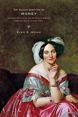 The Vulgar Question of Money: Heiresses, Materialism, and the Novel of Manners from Jane Austen to Henry James by Elsie B. Michie