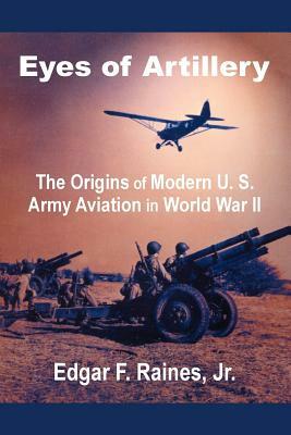 Eyes of Artillery: The Origins of Modern U. S. Army Aviation in World War II by Edgar F. Raines