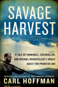 Savage Harvest: A Tale of Cannibals, Colonialism, and Michael Rockefeller's Tragic Quest for Primitive Art by Carl Hoffman