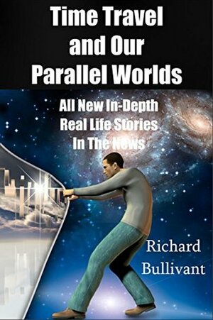 Time Travel and Our Parallel Worlds: Part 3 - All New In-Depth Real Life Stories In the News (Time Travel and Parallel Worlds Book 6) by Richard Bullivant