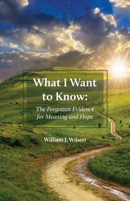 What I Want to Know: The Forgotten Evidence for Meaning and Hope by William J. Wilson