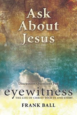 Ask about Jesus: Discussion Questions for Eyewitness: The Life of Christ Told in One Story by Frank Ball