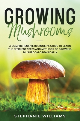 Growing Mushrooms: A Comprehensive Beginner's Guide to Learn the Efficient Steps and Methods of Growing Mushroom Organically by Stephanie Williams
