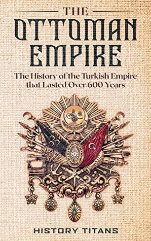 The Ottoman Empire: The History of the Turkish Empire that Lasted Over 600 Years by History Titans