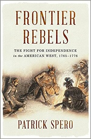 Frontier Rebels: The Fight for Independence in the American West, 1765-1776 by Patrick Spero