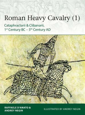 Roman Heavy Cavalry (1): Cataphractarii & Clibanarii, 1st Century Bc-5th Century Ad by Raffaele D'Amato, Andrey Negin