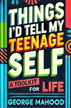 Things I'd Tell my Teenage Self: A Toolkit for Life by George Mahood