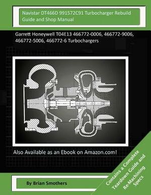 Navistar DT466D 991572C91 Turbocharger Rebuild Guide and Shop Manual: Garrett Honeywell T04E13 466772-0006, 466772-9006, 466772-5006, 466772-6 Turboch by Brian Smothers