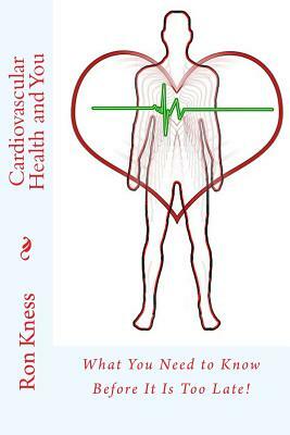 Cardiovascular Health and You: What You Need to Know Before It Is Too Late! by Ron Kness