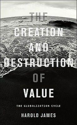 The Creation and Destruction of Value: The Globalization Cycle by Harold James