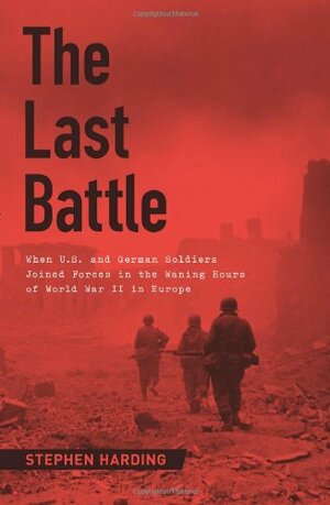 The Last Battle: When U.S. and German Soldiers Joined Forces in the Waning Hours of World War II in Europe by Stephen Harding