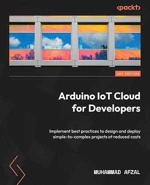 Arduino IoT Cloud for Developers: Implement Best Practices to Design and Deploy Simple-to-complex Projects at Reduced Costs by Muhammad Afzal