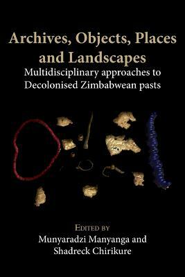 Archives, Objects, Places and Landscapes: Multidisciplinary Approaches to Decolonised Zimbabwean Pasts by Munyaradzi Manyanga, Shadreck Chirikure