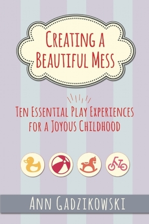 Creating a Beautiful Mess: Ten Essential Play Experiences for a Joyous Childhood by Ann Gadzikowski