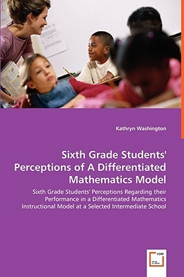 Sixth Grade Students' Perceptions of a Differentiated Mathematics Model - Sixth Grade Students' Perceptions Regarding Their Performance in a Different by Kathryn Washington