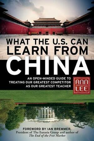 What the U.S. Can Learn from China: An Open-Minded Guide to Treating Our Greatest Competitor as Our Greatest Teacher by Ann Lee, Ian Bremmer