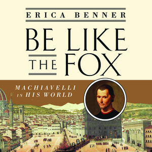 Be Like the Fox: Machiavelli In His World by Erica Benner