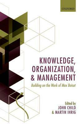 Knowledge, Organization, and Management: Building on the Work of Max Boisot by Martin Ihrig, John Child