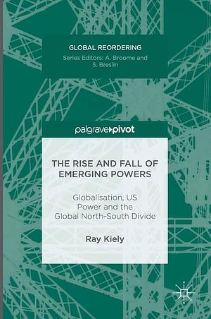 The Rise and Fall of Emerging Powers: Globalisation, US Power and the Global North-South Divide by Ray Kiely