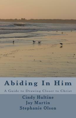 Abiding In Him: A Guide to Draw Closer to Christ by Cindy Hultine, Joy Martin, Stephanie Olson