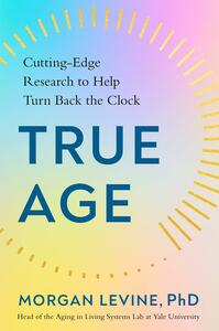 True Age: Cutting-Edge Research to Help Turn Back the Clock by Morgan Levine