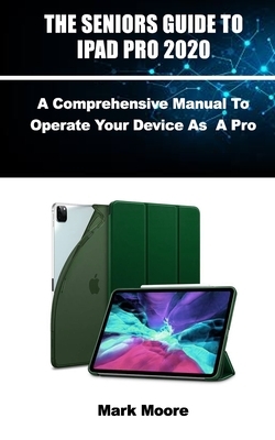 The Seniors Guide to iPad Pro 2020: A Comprehensive Manual To Operate Your Device As A Pro by Mark Moore