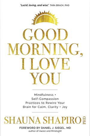 Good Morning, I Love You: Mindfulness and Self-Compassion Practices to Rewire Your Brain for Calm, Clarity, and Joy by Shauna Shapiro