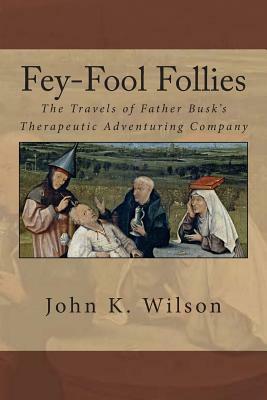 Fey-Fool Follies: The Travels of Father Busk's Therapeutic Adventuring Company by John K. Wilson