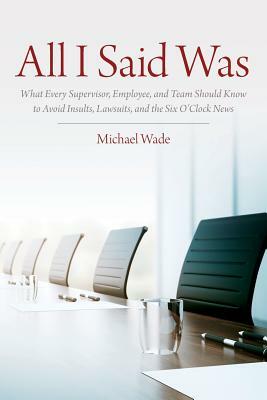 All I Said Was: What Every Supervisor, Employee, and Team Should Know to Avoid Insults, Lawsuits, and the Six O'Clock News by Michael Wade