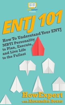 Entj 101: How To Understand Your ENTJ MBTI Personality to Plan, Execute, and Live Life to the Fullest by Alexandra Borzo, Howexpert Press
