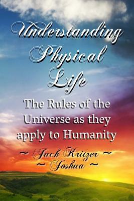Understanding Physical Life: The Rules of the Universe as They Apply to Humanity by Jack Kritzer, Joshua