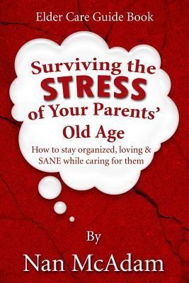 Surviving the STRESS of Your Parents' Old Age: How to Stay Organized, Loving, and Sane While Caring for Them by Nan McAdam