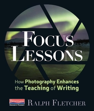 Focus Lessons: How Photography Enhances the Teaching of Writing by Ralph Fletcher