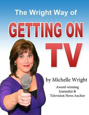 The Wright Way of Getting on TV: A workbook by Michelle Wright by Michelle Wright