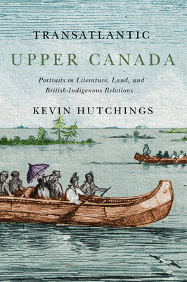 Transatlantic Upper Canada, Volume 2: Portraits in Literature, Land, and British-Indigenous Relations by Kevin Hutchings