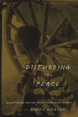 Disturbing the Peace: Black Culture and the Police Power After Slavery by Bryan Wagner