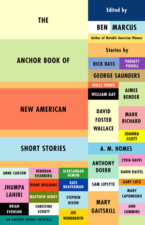 The Anchor Book of New American Short Stories by Mary Caponegro, Brian Evenson, Kate Braverman, Joe Wenderoth, Anthony Doerr, Stephen Dixon, Joanna Scott, Wells Tower, Rick Bass, Ann Cumins, David Foster Wallace, Aleksandar Hemon, Mark Richard, Mary Gaitskill, Matthew Derby, Ben Marcus, William Gay, A.M. Homes, Dawn Raffel, Sam Lipsyte, Padgett Powell, Lydia Davis, Christine Schutt, Anne Carson, Diane Williams, Gary Lutz, George Saunders, Aimee Bender, Jhumpa Lahiri, Deborah Eisenberg