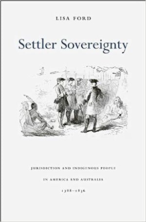 Settler Sovereignty: Jurisdiction and Indigenous People in America and Australia, 1788-1836 by Lisa Ford