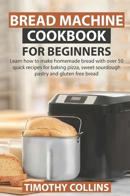 Bread Machine Cookbook for Beginners: Learn how to make homemade bread with over 50 quick recipes for baking pizza, sweet sourdough pastry and gluten by Timothy Collins