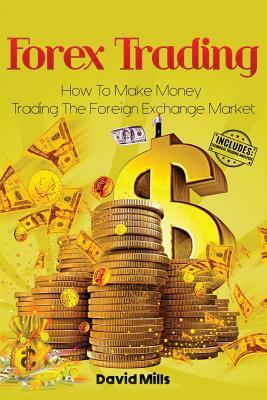 Forex Trading: How To Make Money Trading The Foreign Exchange Market by David Mills