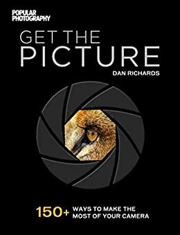 Get The Picture: 150+ Ways to Make the Most of Your Camera by Popular Photography Magazine, Dan Richards