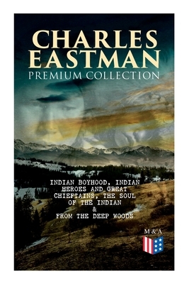 CHARLES EASTMAN Premium Collection: Indian Boyhood, Indian Heroes and Great Chieftains, The Soul of the Indian & From the Deep Woods to Civilization by Charles A. Eastman