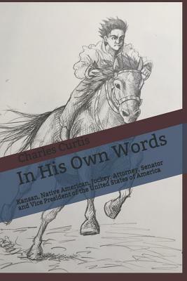 In His Own Words: Kansan, Native American, Orphan, Jockey, Entrepreneur, Attorney, Politician, Senator and Vice President of the United by Charles Curtis